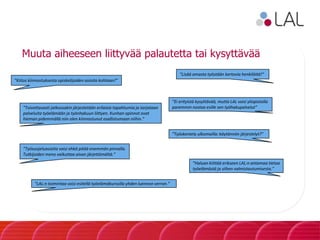 Muuta aiheeseen liittyvää palautetta tai kysyttävää
”Kiitos kiinnostuksesta opiskelijoiden asioita kohtaan!”
”Lisää omasta työstään kertovia henkilöitä!”
”Toivottavasti jatkossakin järjestetään erilaisia tapahtumia ja tarjotaan
palveluita työelämään ja työnhakuun liittyen. Kunhan opinnot ovat
hieman pidemmällä niin olen kiinnostunut osallistumaan niihin.”
”Ei erityistä kysyttävää, mutta LAL voisi yliopistolla
paremmin nostaa esille sen työhakupalvelut”
”Työsuojeluasioita voisi ehkä pitää enemmän pinnalla.
Tutkijoiden meno vaikuttaa aivan järjettömältä.”
”Työskentely ulkomailla: käytännön järjestelyt?”
”Haluan kiittää erikseen LAL:n antamaa tietoa
työelämästä ja siihen valmistautumisesta.”
”LAL:n toimintaa voisi esitellä työelämäkurssilla yhden luennon verran.”
 