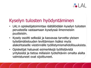 Kyselyn tulosten hyödyntäminen
• LAL:n opiskelijatoimintaa räätälöidään kyselyn tulosten
perusteella vastaamaan kyselyssä ilmenneisiin
puutteisiin.
• Kysely osoitti selkeää ja kasvavaa tarvetta yleisen
työelämätietouden levittämisen lisäksi myös
alakohtaiselle viestinnälle työllistymismahdollisuuksista.
• Opiskelijat haluavat esimerkkejä työllistävistä
yrityksistä ja tietoa millaisiin työtehtäviin omalta alalta
valmistuneet ovat sijoittuneet.
 