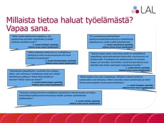Millaista tietoa haluat työelämästä?
Vapaa sana.
”Eri suuntautumisvaihtoehtojen
työllistymismahdollisuuksista ja mahdollisista
työpaikoista ja niiden sisällä työtehtävistä.”
- 1. vuoden maantieteen opiskelija,
millaista tietoa haluat työelämästä?
”Miten kaikki käytännössä tapahtuu, kun
opiskeluista siirrytään työelämään ja kaikki
pitäisikin yhtäkkiä osata?”
- 1. vuoden biologian opiskelija,
millaista tietoa haluat työelämästä?
”Mihin kaikkialle alaltamme on mahdollisuus
työllistyä ja mitä muuta koulutusta olisi hyvä
hankkia (sivuaineena).”
- 2. vuoden bioteknologian opiskelija,
millaista tietoa haluat työelämästä?
”Haluan laajaa tietoa, siitä missä meillä on mahdollisesti
työpaikkoja sekä konkreettista tietoa siitä, missä kemisti voi
työskennellä. Ei keskitytä vain pääaineeseen eli aineiden
rajojen yli mennään. Esimerkiksi, missä kemiaa lukenut voisi
käyttää myös bilsan opintojaan työpaikassa hyväksi.”
- 1. vuoden kemian opiskelija,
millaista tietoa haluat työelämästä?”Minkälaisiin työpaikkoihin, muihinkin kuin tutkijan
töihin, voin valmistua? minkälaista työtä voin tehdä?
Minkälainen palkkaus? Mistä töitä etsitään ja
haetaan? Mistä niistä saa tietoa?”
- 3. vuoden bioteknologian opiskelija,
millaista tietoa haluat työelämästä?
”Mistä löytää oman alan työpaikkoja. Millaisiin erilaisiin tehtäviin
tutkinnollani voisi hakeutua. Miten tunnistaa omaa osaamistaan ja miten
kertoa työnantajalle omasta potentiaalistaan.”
- n. vuoden biologian opiskelija,
millaista tietoa haluat työelämästä?
”Haluaisin tietää paremmin minkälaisiin työtehtäviin valmistuttuaan voi hakea.
Esimerkkejä työllistyneistä ihmisistä ja heidän työstään työtehtävistä
palkkaukseen.”
- 4. vuoden fysiikan opiskelija,
millaista tietoa haluat työelämästä?
 