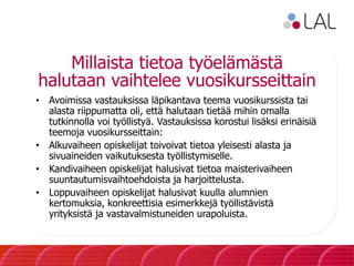 Millaista tietoa työelämästä
halutaan vaihtelee vuosikursseittain
• Avoimissa vastauksissa läpikantava teema vuosikurssista tai
alasta riippumatta oli, että halutaan tietää mihin omalla
tutkinnolla voi työllistyä. Vastauksissa korostui lisäksi erinäisiä
teemoja vuosikursseittain:
• Alkuvaiheen opiskelijat toivoivat tietoa yleisesti alasta ja
sivuaineiden vaikutuksesta työllistymiselle.
• Kandivaiheen opiskelijat halusivat tietoa maisterivaiheen
suuntautumisvaihtoehdoista ja harjoittelusta.
• Loppuvaiheen opiskelijat halusivat kuulla alumnien
kertomuksia, konkreettisia esimerkkejä työllistävistä
yrityksistä ja vastavalmistuneiden urapoluista.
 