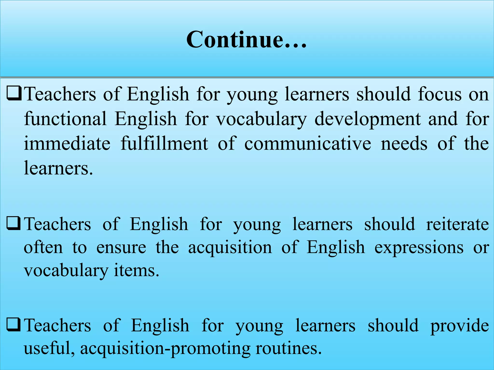 Continue…
Teachers of English for young learners should focus on
functional English for vocabulary development and for
immediate fulfillment of communicative needs of the
learners.
Teachers of English for young learners should reiterate
often to ensure the acquisition of English expressions or
vocabulary items.
Teachers of English for young learners should provide
useful, acquisition-promoting routines.
 