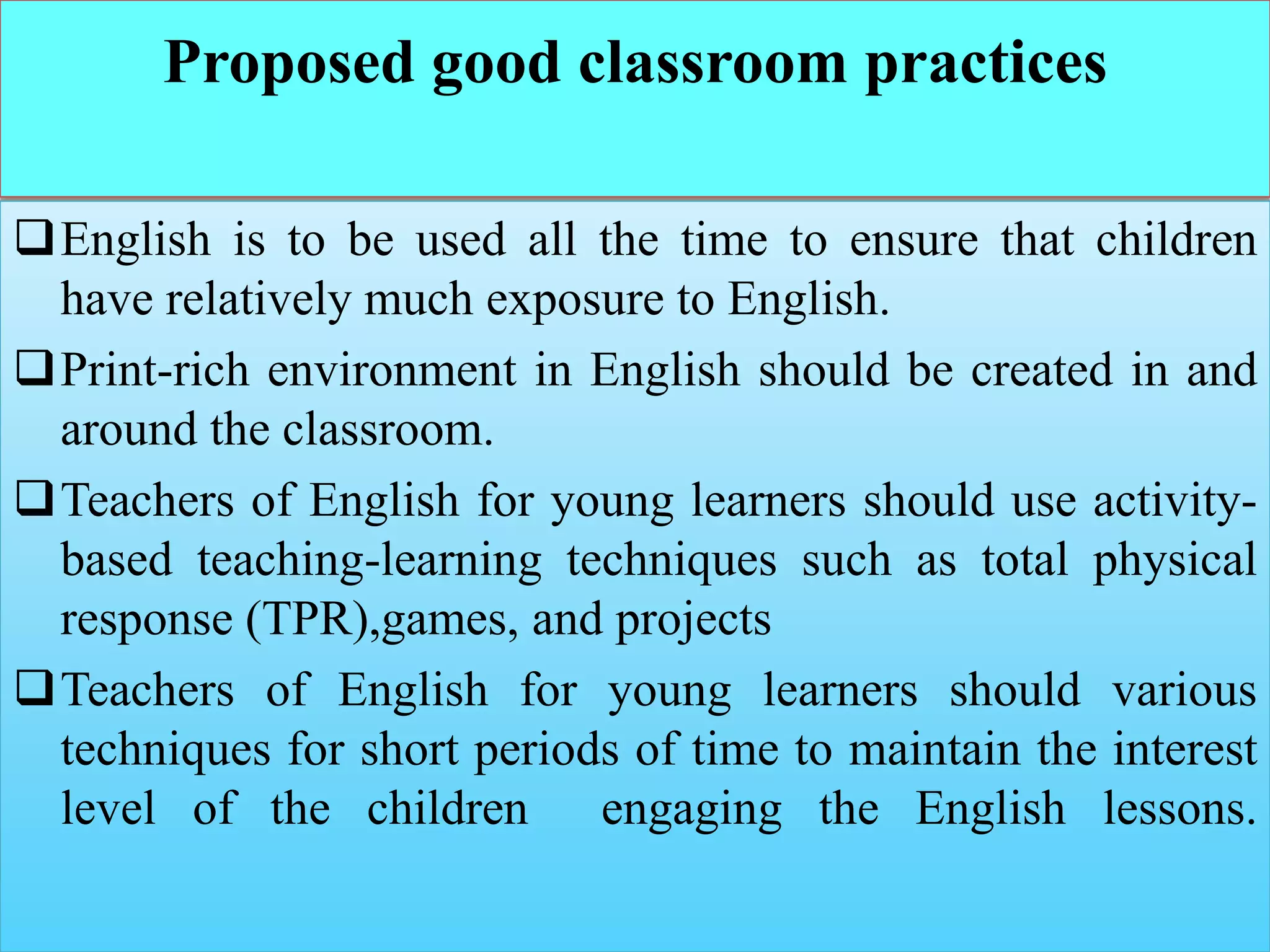 Proposed good classroom practices
English is to be used all the time to ensure that children
have relatively much exposure to English.
Print-rich environment in English should be created in and
around the classroom.
Teachers of English for young learners should use activity-
based teaching-learning techniques such as total physical
response (TPR),games, and projects
Teachers of English for young learners should various
techniques for short periods of time to maintain the interest
level of the children engaging the English lessons.
 