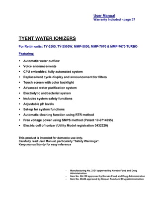 User Manual
                                                         Warranty Included - page 37




TYENT WATER IONIZERS
For Rettin units: TY-2505, TY-2505W, MMP-5050, MMP-7070 & MMP-7070 TURBO

Featuring:

   Automatic water outflow
   Voice announcements
   CPU embedded, fully automated system
   Replacement cycle display and announcement for filters
   Touch screen with color backlight
   Advanced water purification system
   Electrolytic antibacterial system
   Includes system safety functions
   Adjustable pH levels
   Set-up for system functions
   Automatic cleaning function using RTR method
   Free voltage power using SMPS method (Patent 10-0714055)
   Electric cell of ionizer (Utility Model registration 0432220)


This product is intended for domestic use only.
Carefully read User Manual, particularly “Safety Warnings”.
Keep manual handy for easy reference




                                     Manufacturing No. 2131 approved by Korean Food and Drug
                                      Administration
                                     Item No. 06-129 approved by Korean Food and Drug Administration
                                     Item No. 06-86 approved by Korean Food and Drug Administration
 