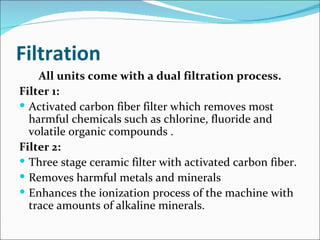 Filtration
    All units come with a dual filtration process.
Filter 1:
 Activated carbon fiber filter which removes most
  harmful chemicals such as chlorine, fluoride and
  volatile organic compounds .
Filter 2:
 Three stage ceramic filter with activated carbon fiber.
 Removes harmful metals and minerals
 Enhances the ionization process of the machine with
  trace amounts of alkaline minerals.
 