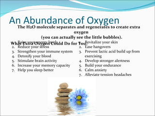 An Abundance of Oxygen
   The H2O molecule separates and regenerates to create extra
                                oxygen
                (you can actually see the little bubbles).
1. Raise your energy levels
What Extra Oxygen Could Do for You:1. Revitalize your skin
2.   Reduce your stress              2. Ease hangovers
3.   Strengthen your immune system   3. Prevent lactic acid build up from
4.   Detoxify your blood                exercising
5.   Stimulate brain activity        4. Develop stronger alertness
6.   Increase your memory capacity   5. Build your endurance
7.   Help you sleep better           6. Calm anxiety
                                     7. Alleviate tension headaches
 