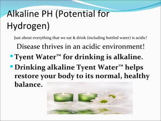 Alkaline PH (Potential for
Hydrogen)
 Just about everything that we eat & drink (including bottled water) is acidic!

   Disease thrives in an acidic environment!
 Tyent Water™ for drinking is alkaline.
 Drinking alkaline Tyent Water™ helps
  restore your body to its normal, healthy
  balance.
 