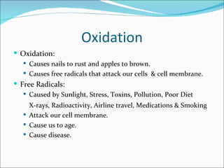 Oxidation
 Oxidation:
    Causes nails to rust and apples to brown.
    Causes free radicals that attack our cells & cell membrane.
 Free Radicals:
    Caused by Sunlight, Stress, Toxins, Pollution, Poor Diet
     X-rays, Radioactivity, Airline travel, Medications & Smoking
    Attack our cell membrane.
    Cause us to age.
    Cause disease.
 