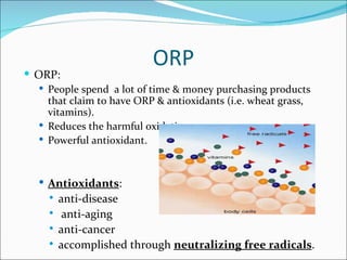  ORP:
                           ORP
   People spend a lot of time & money purchasing products
    that claim to have ORP & antioxidants (i.e. wheat grass,
    vitamins).
   Reduces the harmful oxidation process.
   Powerful antioxidant.



    Antioxidants:
        anti-disease
         anti-aging
        anti-cancer
        accomplished through neutralizing free radicals.
 