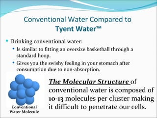 Conventional Water Compared to
                 Tyent Water™
 Drinking conventional water:
   Is similar to fitting an oversize basketball through a
    standard hoop.
   Gives you the swishy feeling in your stomach after
    consumption due to non-absorption.

                   The Molecular Structure of
                   conventional water is composed of
                   10-13 molecules per cluster making
  Conventional     it difficult to penetrate our cells.
 Water Molecule
 