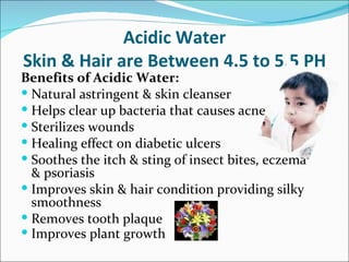 Acidic Water
Skin & Hair are Between 4.5 to 5.5 PH
Benefits of Acidic Water:
 Natural astringent & skin cleanser
 Helps clear up bacteria that causes acne
 Sterilizes wounds
 Healing effect on diabetic ulcers
 Soothes the itch & sting of insect bites, eczema
  & psoriasis
 Improves skin & hair condition providing silky
  smoothness
 Removes tooth plaque
 Improves plant growth
 
