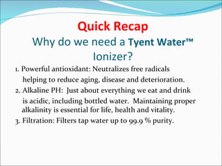 Quick Recap
     Why do we need a Tyent Water™
               Ionizer?
1. Powerful antioxidant: Neutralizes free radicals
   helping to reduce aging, disease and deterioration.
2. Alkaline PH: Just about everything we eat and drink
   is acidic, including bottled water. Maintaining proper
   alkalinity is essential for life, health and vitality.
3. Filtration: Filters tap water up to 99.9 % purity.
 