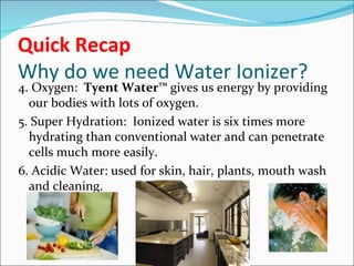 Quick Recap
Why do we need Water Ionizer?
4. Oxygen: Tyent Water™ gives us energy by providing
  our bodies with lots of oxygen.
5. Super Hydration: Ionized water is six times more
  hydrating than conventional water and can penetrate
  cells much more easily.
6. Acidic Water: used for skin, hair, plants, mouth wash
  and cleaning.
 