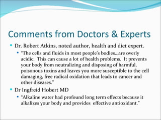 Comments from Doctors & Experts
 Dr. Robert Atkins, noted author, health and diet expert.
    “The cells and fluids in most people’s bodies…are overly
     acidic. This can cause a lot of health problems. It prevents
     your body from neutralizing and disposing of harmful,
     poisonous toxins and leaves you more susceptible to the cell
     damaging, free radical oxidation that leads to cancer and
     other diseases.”
 Dr Ingfreid Hobert MD
    “Alkaline water had profound long term effects because it
     alkalizes your body and provides effective antioxidant.”
 
