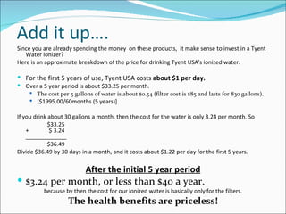 Add it up….
Since you are already spending the money on these products, it make sense to invest in a Tyent
   Water Ionizer?
Here is an approximate breakdown of the price for drinking Tyent USA's ionized water.

 For the first 5 years of use, Tyent USA costs about $1 per day.
 Over a 5 year period is about $33.25 per month.
    The cost per 5 gallons of water is about $0.54 (filter cost is $85 and lasts for 830 gallons).
     [$1995.00/60months (5 years)]


If you drink about 30 gallons a month, then the cost for the water is only 3.24 per month. So
             $33.25
    +         $ 3.24
    _____________
             $36.49
Divide $36.49 by 30 days in a month, and it costs about $1.22 per day for the first 5 years.

                           After the initial 5 year period
 $3.24 per month, or less than $40 a year.
          because by then the cost for our ionized water is basically only for the filters.
                    The health benefits are priceless!
 