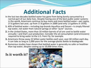 Additional Facts
In the last two decades bottled water has gone from being barely consumed to a
    normal part of our daily lives. Despite having one of the best public water systems
    in the world, Americans continue to buy more and more bottled water—per capita,
    27.6 gallons last year, up from 17.8 gallons in 2000 (and only 1.6 gallons in 1976).
1. 40% of bottled water—including top-brands Aquafina and Dasani—is simply filtered
    tap water, not water from natural springs or other “pure” sources.
2. In the United States, more than 10 million barrels of oil are used to bottle water
    annually—and that’s just production. Consider the oil consumption (and emissions)
    required to bring water to the U.S. from Fiji, for example.
3. Americans throw away 22 billion water bottles each year, over 60 million each day.
    It can take as long as 1,000 years for the average plastic bottle to biodegrade.
4. Numerous studies have shown that bottled water is generally no safer or healthier
    than tap water, despite costing up to 10,000 times more.


Is it worth it?
 