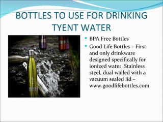 BOTTLES TO USE FOR DRINKING
       TYENT WATER
               BPA Free Bottles
               Good Life Bottles – First
                and only drinkware
                designed specifically for
                ionized water. Stainless
                steel, dual walled with a
                vacuum sealed lid –
                www.goodlifebottles.com
 