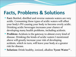 Facts, Problems & Solutions
 Fact: Bottled, distilled and reverse osmosis waters are very
  acidic. Consuming these types of acidic waters will offset
  your body’s PH causing your body to become overly acidic.
  Drinking acidic beverages increases your chance of
  developing many health problems, including acidosis.
 Problem: Acidosis is the gateway to almost every kind of
  disease. Drinking the kinds of acidic waters I mentioned
  above will greatly increase your risk of developing
  acidosis, which in turn, will leave your body at a greater
  risk for disease.
 Solution: Drink healthy, ionized, alkaline Tyent Water™ .
 