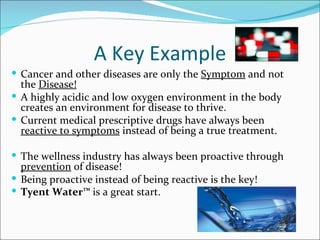 A Key Example
 Cancer and other diseases are only the Symptom and not
  the Disease!
 A highly acidic and low oxygen environment in the body
  creates an environment for disease to thrive.
 Current medical prescriptive drugs have always been
  reactive to symptoms instead of being a true treatment.

 The wellness industry has always been proactive through
  prevention of disease!
 Being proactive instead of being reactive is the key!
 Tyent Water™ is a great start.
 