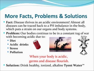 More Facts, Problems & Solutions
 Fact: Disease thrives in an acidic environment! Almost all
  diseases can be traced back to a PH imbalance in the body,
  which puts a strain on our organs and body systems.
 Problem: Our bodies continue to be in a constant tug of war
  with becoming acidic due to:
   Diet
   Acidic drinks
   Stress
   Pollution
                    When your body is acidic,
                    germs and disease flourish.
 Solution: Drink healthy, ionized, alkaline Tyent Water™
 
