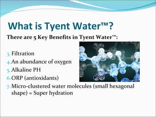 What is Tyent Water™?
There are 5 Key Benefits in Tyent Water™:

3. Filtration
4. An abundance of oxygen
5. Alkaline PH
6. ORP (antioxidants)
7. Micro-clustered water molecules (small hexagonal
  shape) = Super hydration
 
