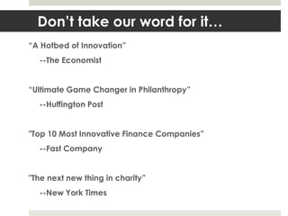 Don’t take our word for it…
“A Hotbed of Innovation”
  --The Economist


“Ultimate Game Changer in Philanthropy”
  --Huffington Post


"Top 10 Most Innovative Finance Companies”
  --Fast Company


"The next new thing in charity”
  --New York Times
 