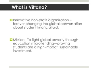 What is Vittana?

 Innovative non-profit organization –
  forever changing the global conversation
  about student financial aid.


 Mission: To fight global poverty through
  education micro lending—proving
  students are a high-impact, sustainable
  investment.
 