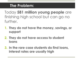 The Problem:
Today 581 million young people are
finishing high school but can go no
further.
1. They do not have the money, savings, or
   support
2. They do not have access to student
   loans
3. In the rare case students do find loans,
   interest rates are usually high
 