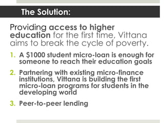 The Solution:
Providing access to higher
education for the first time, Vittana
aims to break the cycle of poverty.
1. A $1000 student micro-loan is enough for
   someone to reach their education goals
2. Partnering with existing micro-finance
   institutions, Vittana is building the first
   micro-loan programs for students in the
   developing world
3. Peer-to-peer lending
 