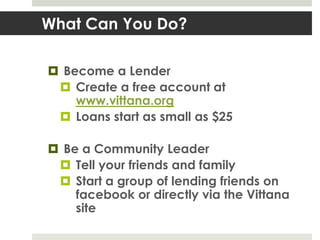 What Can You Do?

 Become a Lender
  Create a free account at
    www.vittana.org
  Loans start as small as $25

 Be a Community Leader
  Tell your friends and family
  Start a group of lending friends on
    facebook or directly via the Vittana
    site
 