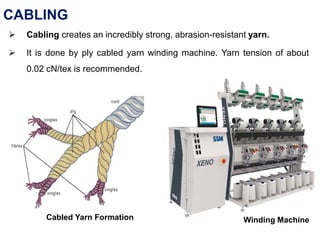CABLING
 Cabling creates an incredibly strong, abrasion-resistant yarn.
 It is done by ply cabled yarn winding machine. Yarn tension of about
0.02 cN/tex is recommended.
Cabled Yarn Formation Winding Machine
 