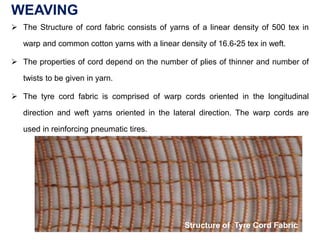WEAVING
 The Structure of cord fabric consists of yarns of a linear density of 500 tex in
warp and common cotton yarns with a linear density of 16.6-25 tex in weft.
 The properties of cord depend on the number of plies of thinner and number of
twists to be given in yarn.
 The tyre cord fabric is comprised of warp cords oriented in the longitudinal
direction and weft yarns oriented in the lateral direction. The warp cords are
used in reinforcing pneumatic tires.
Structure of Tyre Cord Fabric
 