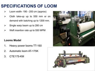 SPECIFICATIONS OF LOOM
 Loom width- 190 - 200 cm (approx)
 Cloth take-up up to 550 mm or on
demand with batching up to 1200 mm.
 Single warp beam up to 280 cm
 Weft insertion rate up to 550 MPM
Looms Model
1. Heavy power looms TT-160
2. Automatic loom AT-175K
3. CTE175-KM
 