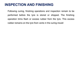 INSPECTION AND FINISHING
Following curing, finishing operations and inspection remain to be
performed before the tyre is stored or shipped. The finishing
operation trims flash or excess rubber from the tyre. This excess
rubber remains on the tyre from vents in the curing mould
 