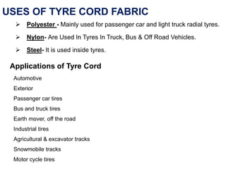 USES OF TYRE CORD FABRIC
 Polyester - Mainly used for passenger car and light truck radial tyres.
 Nylon- Are Used In Tyres In Truck, Bus & Off Road Vehicles.
 Steel- It is used inside tyres.
Applications of Tyre Cord
Automotive
Exterior
Passenger car tires
Bus and truck tires
Earth mover, off the road
Industrial tires
Agricultural & excavator tracks
Snowmobile tracks
Motor cycle tires
 