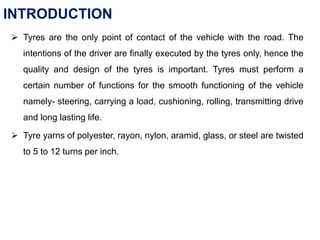 INTRODUCTION
 Tyres are the only point of contact of the vehicle with the road. The
intentions of the driver are finally executed by the tyres only, hence the
quality and design of the tyres is important. Tyres must perform a
certain number of functions for the smooth functioning of the vehicle
namely- steering, carrying a load, cushioning, rolling, transmitting drive
and long lasting life.
 Tyre yarns of polyester, rayon, nylon, aramid, glass, or steel are twisted
to 5 to 12 turns per inch.
 