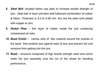 Contd.
8. Steel Belt –located below cap plies to increase tensile strength of
tyre. steel belt or layer provides well balanced combination of rubber
& fabric. Thickness is 0.2 to 0.38 mm. this are the steel cord plated
with copper or zinc.
9. Radial Plies – thin layer of rubber inside the tyre containing
compressed air tube.
10. Bead Chafer – narrow strip of flex material around the outside of
the bead that protects tyre against wear & tear and prevent dirt and
moisture from getting into the tyre.
11. Bead – structure composed of high tensile strength steel wire which
holds the tyre assembly onto the rim of the wheel for handling
performance.
 