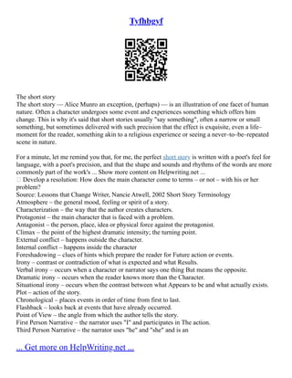 Tyfhbgyf
The short story
The short story –– Alice Munro an exception, (perhaps) –– is an illustration of one facet of human
nature. Often a character undergoes some event and experiences something which offers him
change. This is why it's said that short stories usually "say something", often a narrow or small
something, but sometimes delivered with such precision that the effect is exquisite, even a life–
moment for the reader, something akin to a religious experience or seeing a never–to–be–repeated
scene in nature.
For a minute, let me remind you that, for me, the perfect short story is written with a poet's feel for
language, with a poet's precision, and that the shape and sounds and rhythms of the words are more
commonly part of the work's ... Show more content on Helpwriting.net ...
 Develop a resolution: How does the main character come to terms – or not – with his or her
problem?
Source: Lessons that Change Writer, Nancie Atwell, 2002 Short Story Terminology
Atmosphere – the general mood, feeling or spirit of a story.
Characterization – the way that the author creates characters.
Protagonist – the main character that is faced with a problem.
Antagonist – the person, place, idea or physical force against the protagonist.
Climax – the point of the highest dramatic intensity; the turning point.
External conflict – happens outside the character.
Internal conflict – happens inside the character
Foreshadowing – clues of hints which prepare the reader for Future action or events.
Irony – contrast or contradiction of what is expected and what Results.
Verbal irony – occurs when a character or narrator says one thing But means the opposite.
Dramatic irony – occurs when the reader knows more than the Character.
Situational irony – occurs when the contrast between what Appears to be and what actually exists.
Plot – action of the story.
Chronological – places events in order of time from first to last.
Flashback – looks back at events that have already occurred.
Point of View – the angle from which the author tells the story.
First Person Narrative – the narrator uses "I" and participates in The action.
Third Person Narrative – the narrator uses "he" and "she" and is an
... Get more on HelpWriting.net ...
 