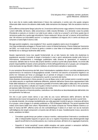 Mara Passuello
World Natural Heritage Management 2015 Traccia 1
1
Crisi dal greco Krino = separare, cernere, giudicare;
quindi riflessione, valutazione.
Se è vero che le nostre scelte determinano il futuro che costruiamo, è anche vero che queste vengono
influenzate dalla visione che abbiamo della realtà, della narrazione che dispiega i fatti che accadono intorno a
noi.
Come afferma schiacciante Serge Latouche ne L’invenzione dell’economia «oggi vediamo il mondo attraverso
i prismi dell’utilità, del lavoro, della concorrenza e della crescita illimitata» e si domanda «cosa ha portato
l’Occidente a costruire un mondo in cui nulla ha più valore, e tutto ha un prezzo?» ed è forse questo tipo di
narrazione quella che ci guida oggi nel preferire i fusion restaurant “all you can eat” a Lissone, le formule Bravo
club “all inclusive con braccialetto azzurro” o ci spinge a indebitarci col negozio chic in centro ad Arezzo per
comprare a nostra figlia il visone a rate.
Ma oggi quando scegliamo, cosa scegliamo? Anzi, quando scegliamo siamo sicuri di scegliere?
Una frase emblematica echeggia in Pensieri lenti e veloci di Daniel Kanheman, Premio Nobel per l’economia
nel 2002, «un modo sicuro di indurre la gente a credere a cose false è la frequente ripetizione, perché la
familiarità non si distingue facilmente dalla verità».
Questo ragionamento tocca due aspetti fondamentali: da un lato l’azione dei media che clusterizza la
popolazione secondo il concetto di target e bombarda in orari e giorni astutamente studiati sotto forma di
informazione, intrattenimento o messaggio pubblicitario nella versione di “generatore” di necessità e
mancanze; dall’altro lato la rinuncia alla propria identità e unicità (e quindi alla propria libertà, ma anche alle
proprie responsabilità di essere umano pensante) a fronte dell’appartenenza ad un gruppo, per consegnarci,
come teorizzato da Ugo Morelli in Mente e bellezza, al conformismo semplice e rassicurante.
In una narrazione filo-economica dei fatti, dove l’individualismo capitalista sfocia in una lotta predatoria per la
sopravvivenza e la creazione di disuguaglianza sociale, il termine crisi assume un’accezione negativa e se
anche non indicasse per forza un passaggio da un periodo di sviluppo e crescita ad uno di depressione
rappresenterebbe comunque un cambiamento e quindi un aumento del rischio.
Viene illustrato chiaramente in Homo pluralis di Luca de Biase come in altri contesti storici e sociali la parola
crisi abbia assunto un significato totalmente differente, partendo dall’antica Grecia dove rappresentava l’atto
finale della trebbiatura in cui veniva separata la granella di frumento dalla paglia e dalla pula, fino ad arrivare
ad un senso più figurativo e attuale con il quale si indica il cernere, lo scegliere tra ciò che ci viene proposto,
ad esempio dalle informazioni che ci provengono dai media.
La crisi quindi assume un’impronta positiva, costruttiva e non distruttiva se decontestualizzata dall’ambito che
principalmente l’ha fatta sua.
Ciò che si può quindi creare deriva a sua volta da una nuova definizione dell’Io all’interno del Noi
(abbandonando invece l’annegamento di uno all’interno di un aggregato omogeneo dei tanti e quindi forti).
La naturale diversità, che emerge inevitabilmente una volta appurata l’unicità di ognuno, è decisiva all’interno
di un gruppo, come si legge in un estratto pubblicato su TED di Margaret Heffernan The secret ingredient that
makes some teams better than others. Riprendendo uno studio compiuto da Thomas Malone insieme a un
team di ricerca del MIT, afferma come ciò che contraddistingue il valore di un team non sia da ricercarsi
nell’intelligenza dei singoli componenti o di poche star all’interno di esso. Caratterizzante invece, secondo lo
studio, sarebbero tre fattori:
- Concedere uguale tempo per parlare a ciascun membro, valorizzandone l’intervento e considerando
utile e indispensabile l’apporto di ognuno (da cui si registra l’importanza data all’eterogeneità degli
apporti sia all’interno di una discussione, sia, in senso più ampio, all’interno di un aggregato di persone;
- Capacità di “social sensitivity” ovvero abilità empatica nel capire pensieri e sensazioni dell’altro,
strettamente correlata all’accettazione del diverso all’interno di un gruppo;
 