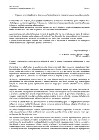 Mara Passuello
World Natural Heritage Management 2015 Traccia 1
2
- Presenza femminile all’interno del gruppo, che statisticamente mostrano maggiori capacità empatiche.
Come illustra Luca de Biase, un gruppo ben assortito eleva la condizione individuale a quella collettiva in cui
«l’intelligenza plurale non appiattisca l’individuo, ma metta insieme le esigenze di libertà, creatività, efficienza,
inclusione, equilibrio, rispetto e collaborazione».
L’intelligenza plurale non è statica, ma evolve come anche i gruppi di individui, che in maniera plastica possono
essere modellati sulla base delle esigenze di una comunità o di momenti storici.
Appare sempre più incalzante la nuova domanda di qualità della vita imperniata su una logica di “ecologia
integrale”, come divulgato anche nella prima Enciclica di Papa Bergoglio, che reclama il bisogno di riconoscere
i valori inestimabili di beni ambientali e culturali agendo a partire dalla dimensione umana e sociale.
È proprio quindi nell’aspetto integrale della questione che va riscontrata la necessità di una intelligenza
collettiva al servizio di un problema globale e controverso.
« Compass over maps »
Joi Ito, Want to innovate? Become a "now-ist"
TEDTalk marzo 2014
L’aspetto chiave del concetto di ecologia integrale è quello di essere «inseparabile dalla nozione di bene
comune».
L’umanità si trova ad affrontare la questione inedita dei commons cioè «i beni economici e sociali decisivi per
la qualità della vita sulla Terra e forse per la sua stessa sopravvivenza, che utilizziamo contemporaneamente
in tanti (rivali e per i quali non vi è escludibilità), e che sottostanno a leggi ben diverse da quelle che regolano
la produzione e il consumo dei beni privati, quelli studiati dalla scienza economica in questi due secoli » come
spiega Luigino Bruni in L’economia nell’era dei beni comuni: la tragedia, le sfide, le possibili soluzioni.
Se finora il perseguimento antropocentrico dei propri interessi conduceva in maniera commutativa al
perseguimento del bene comune, secondo la metafora smithiana della mano invisibile, oggi invece appare
sempre più chiaro che questa legittimazione etica non regga più il discorso all’interno di una società
globalizzata.
Oggi i beni comuni strategici dell’umanità sono le energie non rinnovabili, foreste, laghi, mare, beni ambientali,
acqua, discariche e non possono essere trattati come i beni di consumo privati con cui siamo abituati ad avere
a che fare: secondo Bruni diventa imperante la ricerca di nuovi sistemi di governance improntati su una
maggiore responsabilità verso il presente (le popolazioni colpite da fame, schiavitù e processi di sfruttamento
che ignorano i diritti fondamentali) e il futuro (nell’ottica di uno sviluppo sostenibile).
L’esempio di Garrett Hardin sul pascolo comune e libero nel celebre paper The tragedy of the commons
raffigura la tensione fra libertà individuale e bene comune e racconta la riluttanza ad agire di fronte ad una
tragedia che ineluttabilmente ci viene incontro.
Da un lato ci comportiamo come se da un problema comune diventasse un problema di nessuno, ci culliamo
nella provvisoria fase di stallo indifferente non consci che, quando si tratta di beni comuni, il non agire
corrisponde alla distruzione del bene.
Dall’altro lato siamo guidati dalla percezione del rischio, dalla tendenza, di fronte a problemi inediti (per i quali
non abbiamo ancora stilato un modello comportamentale) ad applicare la teoria della scelta più semplice ed
economica, che riporti risultati (o meglio palliativi) immediati. Centrali a questo punto si rivelano, come scrive
Ugo Morelli in Mente e paesaggio, i fattori cognitivi ed affettivi. L’azione più urgente in questo momento è
quella che punta sulla «plasticità della mente razionale umana» per favorire il cambio di idee e comportamenti
e abbattere le istituzioni immaginarie che vincolano e ostacolano l’innovazione, decisiva per la progettualità
 