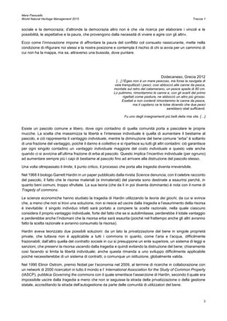 Mara Passuello
World Natural Heritage Management 2015 Traccia 1
3
sociale e la democrazia; d'altronde la democrazia altro non è che «la ricerca per elaborare i vincoli e le
possibilità, le aspettative e la paura, che provengono dalla necessità di vivere e agire con gli altri».
Ecco come l’innovazione impone di affrontare la paura del conflitto col consueto rassicurante, mette nella
condizione di rifigurare noi stessi e la nostra posizione e contempla il rischio di chi si avvia per un cammino di
cui non ha la mappa, ma sa, attraverso una bussola, dove puntare.
Dodecaneso, Grecia 2012
[…] l’Egeo non è un mare pescoso, ma forse la navigata di
vela tranquillizzò i pesci; così abboccò alle canne da pesca,
montate sul retro del catamarano, un pesce spada di 80 cm.
Lo pulimmo, rimontammo le canne e, con gli scarti del primo
rigettati come pastura, ne abboccò un altro più grosso.
Esaltati e non contenti rimontammo le canne da pesca,
ma il capitano ce le tolse dicendo che due pesci
sarebbero stati sufficienti.
Fu uno degli insegnamenti più belli della mia vita. […]
Esiste un pascolo comune e libero, dove ogni contadino di quella comunità porta a pascolare le proprie
mucche. La scelta che massimizza la libertà e l’interesse individuale è quella di aumentare il bestiame al
pascolo, e ciò rappresenta il vantaggio individuale, mentre la diminuzione del bene comune “erba” è soltanto
di una frazione del vantaggio, poiché il danno è collettivo e si ripartisce su tutti gli altri contadini: ciò garantisce
per ogni singolo contadino un vantaggio individuale maggiore del costo individuale e questo vale anche
quando ci si avvicina all’ultima frazione di erba al pascolo. Questo implica l’incentivo individuale (per ognuno)
ad aumentare sempre più i capi di bestiame al pascolo fino ad arrivare alla distruzione del pascolo stesso.
Una volta oltrepassato il limite, il punto critico, il processo che porta alla tragedia diventa irreversibile.
Nel 1968 il biologo Garrett Hardin in un paper pubblicato dalla rivista Science denuncia, con il celebre racconto
del pascolo, il fatto che le risorse materiali (e immateriali) del pianeta sono destinate a esaurirsi perché, in
quanto beni comuni, troppo sfruttate. La sua teoria (che da lì in poi diventa dominante) è nota con il nome di
Tragedy of commons.
Le scienze economiche hanno studiato la tragedia di Hardin utilizzando la teoria dei giochi, da cui si evince
che, a meno che non si trovi una soluzione, non si riesce ad uscire dalla tragedia e l’esaurimento della risorsa
è inevitabile: il singolo individuo infatti sarà portato a compiere la scelta razionale, nella quale ciascuno
considera il proprio vantaggio individuale, forte del fatto che se si autolimitasse, perderebbe il totale vantaggio
e perderebbe anche l’indomani che la risorsa erba sarà esaurita (poiché nel frattempo anche gli altri avranno
fatto la scelta razionale e avranno consumato la risorsa).
Hardin aveva teorizzato due possibili soluzioni: da un lato la privatizzazione del bene in singole proprietà
private, che tuttavia non è applicabile a tutti i commons in quanto, come l’aria e l’acqua, difficilmente
frazionabili; dall’altro quella del contratto sociale in cui si presuppone un ente superiore, un sistema di leggi e
sanzioni, che preservi la risorsa uscendo dalla tragedia e quindi evitando la distruzione del bene; chiaramente
così facendo si limita la libertà individuale; anche questa rimanda a uno sviluppo difficilmente applicabile
poiché necessiterebbe di un sistema di contratti, o comunque un istituzione, globalmente valida.
Nel 1990 Elinor Ostrom, premio Nobel per l’economia nel 2009, al termine di ricerche in collaborazione con
un network di 2000 ricercatori in tutto il mondo e l’ International Association for the Study of Common Property
(IASCP), pubblica Governing the commons con il quale smentisce l’asserzione di Hardin, secondo il quale era
impossibile uscire dalla tragedia a meno che non si seguisse la strada della privatizzazione o della gestione
statale, accreditando la strada dell’autogestione da parte delle comunità di utilizzatori del bene.
 