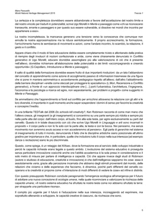 Mara Passuello
World Natural Heritage Management 2015 Traccia 1
5
La certezza e la completezza dovrebbero essere abbandonate a favore dell’accettazione del nostro limite e
del nostro vincolo per tradurli in potenzialità; scrive Ugo Morelli in Mente e paesaggio come «chi sa riconoscersi
transeunte, errante e passeggero e per questo suo essere vulnerabile, si dissolve nei mondi che incontra per
appartenere a essi».
La nostra incompletezza, la mancanza generano una tensione verso la conoscenza che comunque non
annulla la nostra approssimazione ma la riduce asintoticamente. Il proprio accrescimento, la formazione,
l’arricchimento hanno le sembianze di movimenti e azioni, come l’andare incontro, lo scambio, la relazione, il
gesto e il conflitto.
Appare chiaro che il modo di fare educazione debba essere completamente rivisto e allontanato dalla pratica
di riempire degli involucri di nozioni confezionate e aride, come viene chiaramente denunciato in Conflitto
generativo di Ugo Morelli; educare dovrebbe assomigliare più alla valorizzazione di ciò che è presente
nell’allievo, dovrebbe richiamare all’elaborazione delle potenzialità e dei limiti «accompagnando e creando
opportunità» (G.Cepollaro, Introduzione a Mente e paesaggio).
Il salto di qualità della formazione dovrebbe essere frutto di due importanti rivoluzioni: da un lato l’abbandono
del concetto di apprendimento come azione di accoglimento passivo di informazioni trasmesse da una figura
che si pone in maniera asimmetrica e accanitamente pedagogica rispetto all’allievo; dall’altro l’abbattimento
delle barriere disciplinari «erette come steccati per proteggere lo specialismo» (L.Mori, Recensione a Conflitto
generativo), a fronte di «un approccio interdisciplinare che […] porti l’urbanistica, l’architettura, l’ingegneria,
l’economia e la psicologia a ricerca ed agire, non separatamente, per problemi e progetti» come suggerito in
Mente e Paesaggio.
Se ammettiamo che l’apprendimento si fondi sul conflitto per arricchirsi attraverso la relazione con gli altri e le
loro diversità, è importante in quel momento anche saper sospendere i domini di senso per favorire la creatività
e concepire l’inedito.
In una brillante TEDTalk del 2006 Do schools kill creativity?, Ken Robinson racconta di come man mano che
l’allievo cresce, gli insegnanti (e gli insegnamenti) si concentrino su una parte sempre più ridotta e sempre più
nella parte alta del corpo: dall’intero corpo, al busto, fino alla sola testa, per agire esclusivamente su parti del
cervello. Questo è in totale disaccordo con ciò che scrive Ugo Morelli in Linguaggio e arti sono incarnati in
proposito « il corpo parla e non lo fa solo con la parte alta, la testa e con la bocca. Noi pensiamo, ma senza
movimento non avremmo avuto acceso e non accederemmo al pensiero». Egli parla di gerarchie nel sistema
di insegnamento di tutto il mondo, denunciando il fatto che le discipline artistiche siano posizionate all’ultimo
gradino per importanza e che, in particolare, quelle che includono tutto il corpo nella sua interezza (ad esempio
danza o recitazione) siano le più discriminate.
Questo, come spiega, è un retaggio del XIXsec. dove la formazione era al servizio dello sviluppo industriale e
perciò le capacità richieste erano legate a questo ambito. L’evoluzione del sistema educativo è proseguita
senza particolare innovazione cosicchè anche ora l’abilità accademica è la sola presa in considerazione e il
solo metro di misura per parlare di intelligenza e capacità. Ciò che appare invece dagli studi di Robinson
(autore e studioso di educazione, creatività e innovazione) è che dell’intelligenza sappiamo tre cose: essa è
assolutamente varia, grazie alla percezione incarnata che abbiamo degli stimoli provenienti dal mondo, delle
relazioni che viviamo e delle esperienze che facciamo, è dinamica, poiché parti differenti del cervello co-
operano e la creatività si propone come «l’interazione di modi differenti di vedere le cose» ed infine è distinta.
Con questo presupposto Robinson conclude paragonando l’emergenza ecologica all’emergenza per il futuro
di adottare una nuova concezione di ecologia umana, nella quale ricominciare a valorizzare la ricchezza delle
capacità umane; «Il nostro sistema educativo ha sfruttato le nostre teste come noi abbiamo sfruttato la terra:
per strapparle una particolare risorsa».
Il compito più urgente per il futuro è l’educazione nella sua interezza, incoraggiando ad esprimere, ma
soprattutto allenando a sviluppare, le capacità creative di ciascuno, da ricchezza che sono.
 