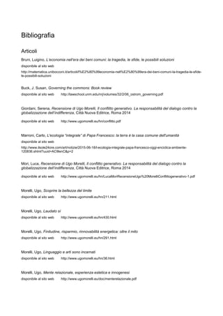 Bibliografia
Articoli
Bruni, Luigino, L’economia nell’era dei beni comuni: la tragedia, le sfide, le possibili soluzioni
disponibile al sito web
http://matematica.unibocconi.it/articoli/l%E2%80%99economia-nell%E2%80%99era-dei-beni-comuni-la-tragedia-le-sfide-
le-possibili-soluzioni
Buck, J. Susan, Governing the commons: Book review
disponibile al sito web http://lawschool.unm.edu/nrj/volumes/32/2/06_ostrom_governing.pdf
Giordani, Serena, Recensione di Ugo Morelli, Il conflitto generativo. La responsabilità del dialogo contro la
globalizzazione dell’indifferenza, Città Nuova Editrice, Roma 2014
disponibile al sito web http://www.ugomorelli.eu/hn/conflitto.pdf
Marroni, Carlo, L'ecologia “integrale” di Papa Francesco: la terra è la casa comune dell'umanità
disponibile al sito web
http://www.ilsole24ore.com/art/notizie/2015-06-18/l-ecologia-integrale-papa-francesco-oggi-enciclica-ambiente-
120836.shtml?uuid=AC9lenC&p=2
Mori, Luca, Recensione di Ugo Morelli, Il conflitto generativo. La responsabilità del dialogo contro la
globalizzazione dell’indifferenza, Città Nuova Editrice, Roma 2014
disponibile al sito web http://www.ugomorelli.eu/hn/LucaMoriRecensioneUgo%20MorelliConflittogenerativo-1.pdf
Morelli, Ugo, Scoprire la bellezza del limite
disponibile al sito web http://www.ugomorelli.eu/hn/211.html
Morelli, Ugo, Laudato sì
disponibile al sito web http://www.ugomorelli.eu/hn/430.html
Morelli, Ugo, Finitudine, risparmio, rinnovabilità energetica: oltre il mito
disponibile al sito web http://www.ugomorelli.eu/hn/291.html
Morelli, Ugo, Linguaggio e arti sono incarnati
disponibile al sito web http://www.ugomorelli.eu/hn/36.html
Morelli, Ugo, Mente relazionale, esperienza estetica e innogenesi
disponibile al sito web http://www.ugomorelli.eu/doc/menterelazionale.pdf
 