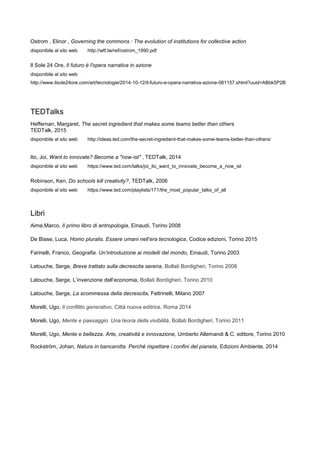 Ostrom , Elinor , Governing the commons : The evolution of institutions for collective action
disponibile al sito web http://wtf.tw/ref/ostrom_1990.pdf
Il Sole 24 Ore, Il futuro è l'opera narrativa in azione
disponibile al sito web
http://www.ilsole24ore.com/art/tecnologie/2014-10-12/il-futuro-e-opera-narrativa-azione-081157.shtml?uuid=ABbk5P2B
TEDTalks
Heffernan, Margaret, The secret ingredient that makes some teams better than others
TEDTalk, 2015
disponibile al sito web http://ideas.ted.com/the-secret-ingredient-that-makes-some-teams-better-than-others/
Ito, Joi, Want to innovate? Become a "now-ist" , TEDTalk, 2014
disponibile al sito web https://www.ted.com/talks/joi_ito_want_to_innovate_become_a_now_ist
Robinson, Ken, Do schools kill creativity?, TEDTalk, 2006
disponibile al sito web https://www.ted.com/playlists/171/the_most_popular_talks_of_all
Libri
Aime,Marco, Il primo libro di antropologia, Einaudi, Torino 2008
De Biase, Luca, Homo pluralis. Essere umani nell’era tecnologica, Codice edizioni, Torino 2015
Farinelli, Franco, Geografia. Un’introduzione ai modelli del mondo, Einaudi, Torino 2003
Latouche, Serge, Breve trattato sulla decrescita serena, Bollati Bordigheri, Torino 2008
Latouche, Serge, L’invenzione dell’economia, Bollati Bordigheri, Torino 2010
Latouche, Serge, La scommessa della decrescita, Feltrinelli, Milano 2007
Morelli, Ugo, Il conflitto generativo, Città nuova editrice, Roma 2014
Morelli, Ugo, Mente e paesaggio. Una teoria della vivibilità, Bollati Bordigheri, Torino 2011
Morelli, Ugo, Mente e bellezza. Arte, creatività e innovazione, Umberto Allemandi & C. editore, Torino 2010
Rockström, Johan, Natura in bancarotta. Perché rispettare i confini del pianeta, Edizioni Ambiente, 2014
 