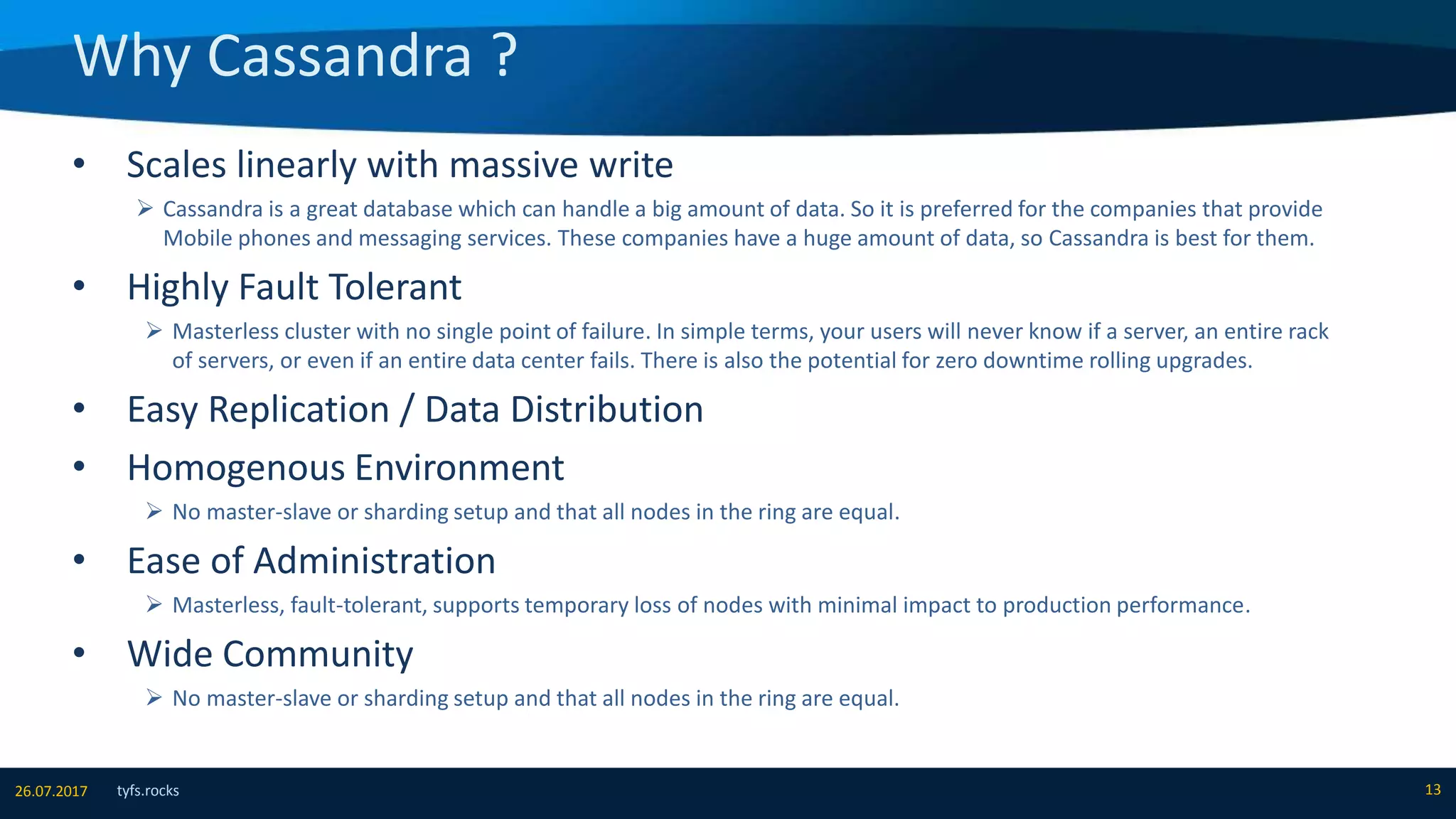 Why Cassandra ?
tyfs.rocks 1326.07.2017
• Scales linearly with massive write
 Cassandra is a great database which can handle a big amount of data. So it is preferred for the companies that provide
Mobile phones and messaging services. These companies have a huge amount of data, so Cassandra is best for them.
• Highly Fault Tolerant
 Masterless cluster with no single point of failure. In simple terms, your users will never know if a server, an entire rack
of servers, or even if an entire data center fails. There is also the potential for zero downtime rolling upgrades.
• Easy Replication / Data Distribution
• Homogenous Environment
 No master-slave or sharding setup and that all nodes in the ring are equal.
• Ease of Administration
 Masterless, fault-tolerant, supports temporary loss of nodes with minimal impact to production performance.
• Wide Community
 No master-slave or sharding setup and that all nodes in the ring are equal.
 