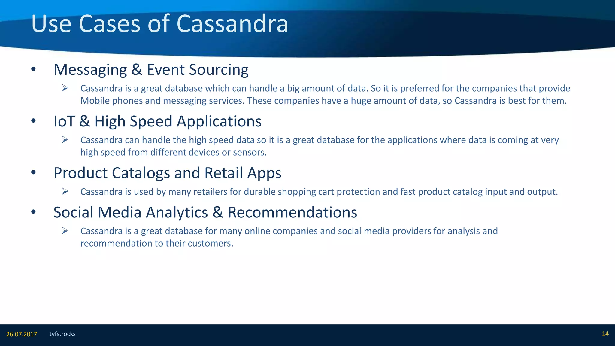 Use Cases of Cassandra
tyfs.rocks 1426.07.2017
• Messaging & Event Sourcing
 Cassandra is a great database which can handle a big amount of data. So it is preferred for the companies that provide
Mobile phones and messaging services. These companies have a huge amount of data, so Cassandra is best for them.
• IoT & High Speed Applications
 Cassandra can handle the high speed data so it is a great database for the applications where data is coming at very
high speed from different devices or sensors.
• Product Catalogs and Retail Apps
 Cassandra is used by many retailers for durable shopping cart protection and fast product catalog input and output.
• Social Media Analytics & Recommendations
 Cassandra is a great database for many online companies and social media providers for analysis and
recommendation to their customers.
 