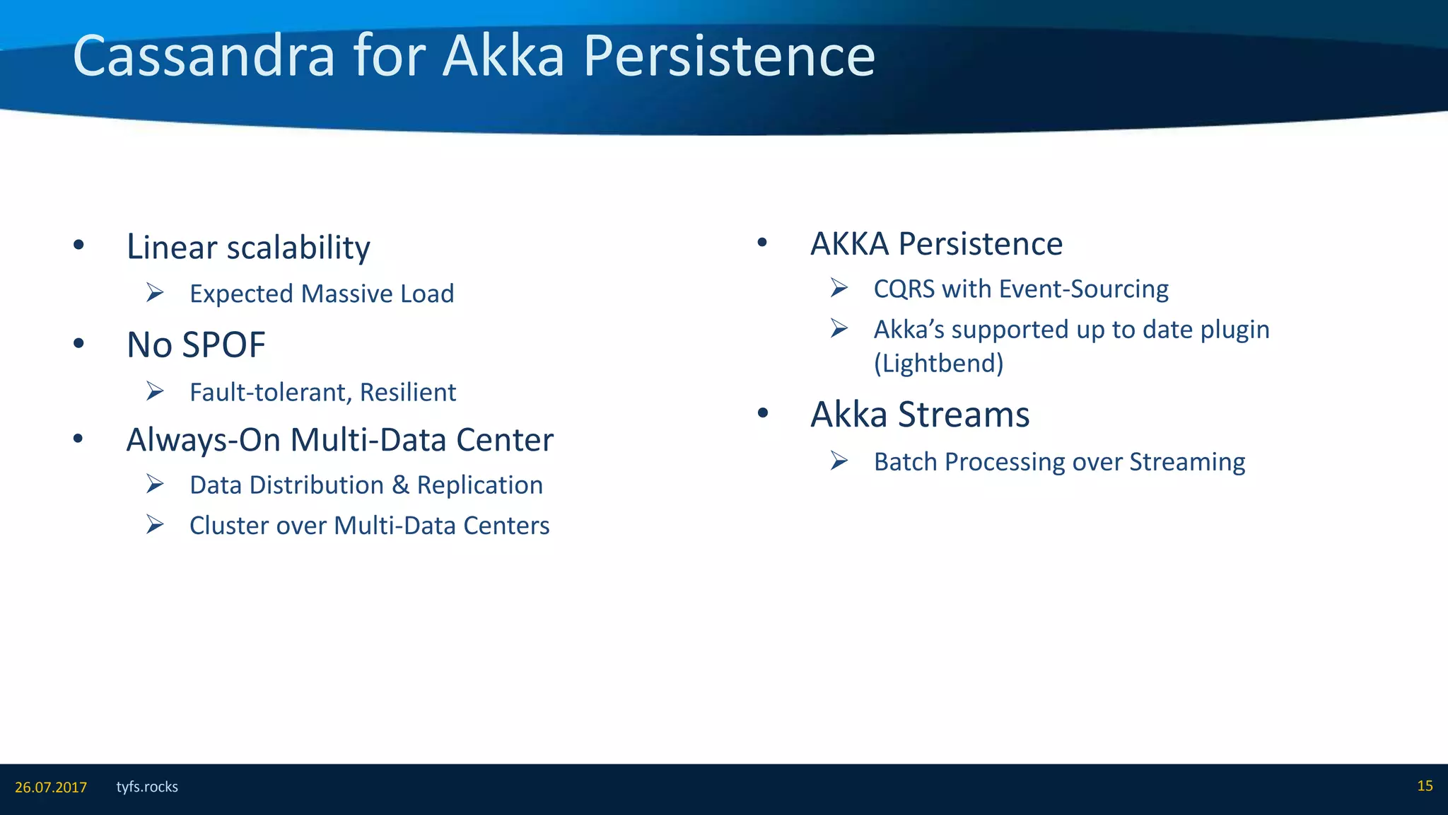 Cassandra for Akka Persistence
tyfs.rocks 1526.07.2017
• Linear scalability
 Expected Massive Load
• No SPOF
 Fault-tolerant, Resilient
• Always-On Multi-Data Center
 Data Distribution & Replication
 Cluster over Multi-Data Centers
• AKKA Persistence
 CQRS with Event-Sourcing
 Akka’s supported up to date plugin
(Lightbend)
• Akka Streams
 Batch Processing over Streaming
 