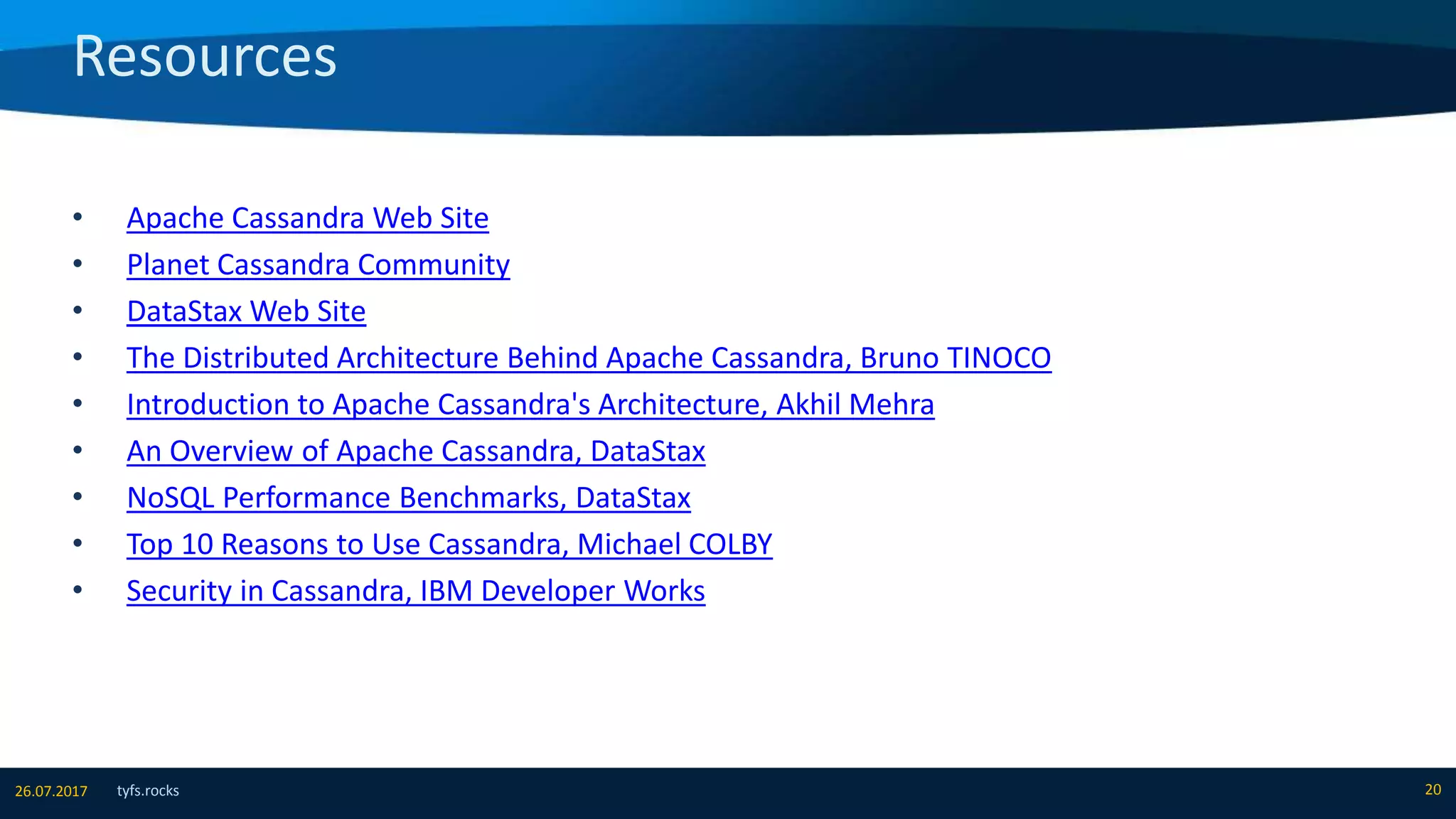 Resources
tyfs.rocks 2026.07.2017
• Apache Cassandra Web Site
• Planet Cassandra Community
• DataStax Web Site
• The Distributed Architecture Behind Apache Cassandra, Bruno TINOCO
• Introduction to Apache Cassandra's Architecture, Akhil Mehra
• An Overview of Apache Cassandra, DataStax
• NoSQL Performance Benchmarks, DataStax
• Top 10 Reasons to Use Cassandra, Michael COLBY
• Security in Cassandra, IBM Developer Works
 