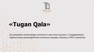 «Tugan Qala»
Как развивать моногорода системно и при этом слышать, и поддерживать
гармоничное взаимодействие активных граждан, бизнеса, НПО и акиматов
 