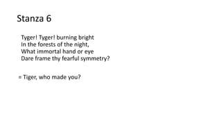 Stanza 6
Tyger! Tyger! burning bright
In the forests of the night,
What immortal hand or eye
Dare frame thy fearful symmetry?
= Tiger, who made you?
 