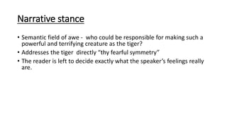 Narrative stance
• Semantic field of awe - who could be responsible for making such a
powerful and terrifying creature as the tiger?
• Addresses the tiger directly “thy fearful symmetry”
• The reader is left to decide exactly what the speaker’s feelings really
are.
 